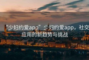 “少婦約愛(ài)app”少婦約愛(ài)app，社交應(yīng)用的新趨勢(shì)與挑戰(zhàn)