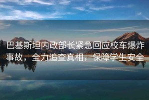 巴基斯坦內(nèi)政部長緊急回應(yīng)校車爆炸事故，全力追查真相，保障學(xué)生安全