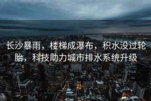 長(zhǎng)沙暴雨，樓梯成瀑布，積水沒過輪胎，科技助力城市排水系統(tǒng)升級(jí)