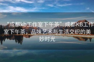 “成都kb工作室下午茶”成都KB工作室下午茶，品味藝術(shù)與生活交織的美妙時(shí)光