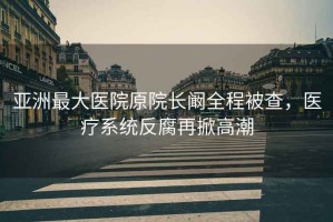 亞洲最大醫(yī)院原院長闞全程被查，醫(yī)療系統(tǒng)反腐再掀高潮