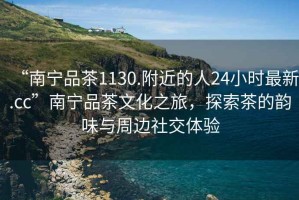 “南寧品茶1130.附近的人24小時最新.cc”南寧品茶文化之旅，探索茶的韻味與周邊社交體驗