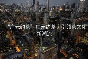 “廣元約茶”廣元約茶，引領(lǐng)茶文化新潮流