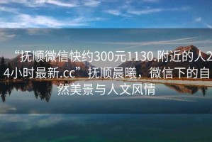 “撫順微信快約300元1130.附近的人24小時(shí)最新.cc”撫順晨曦，微信下的自然美景與人文風(fēng)情