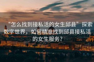“怎么找到接私活的女生邱縣”探索數(shù)字世界，如何精準找到邱縣接私活的女生服務？