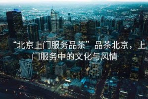 “北京上門服務(wù)品茶”品茶北京，上門服務(wù)中的文化與風(fēng)情