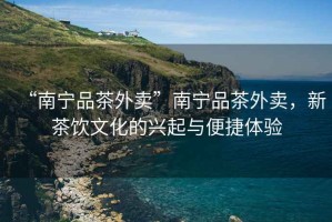 “南寧品茶外賣”南寧品茶外賣，新茶飲文化的興起與便捷體驗
