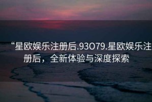 “星歐娛樂注冊(cè)后.93O79.星歐娛樂注冊(cè)后，全新體驗(yàn)與深度探索