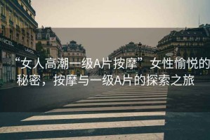 “女人高潮一級A片按摩”女性愉悅的秘密，按摩與一級A片的探索之旅