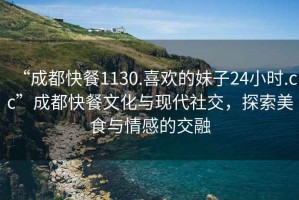 “成都快餐1130.喜歡的妹子24小時(shí).cc”成都快餐文化與現(xiàn)代社交，探索美食與情感的交融