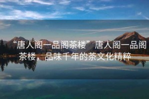 “唐人閣一品閣茶樓”唐人閣一品閣茶樓，品味千年的茶文化精粹