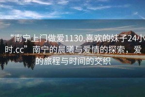“南寧上門做愛1130.喜歡的妹子24小時.cc”南寧的晨曦與愛情的探索，愛的旅程與時間的交織