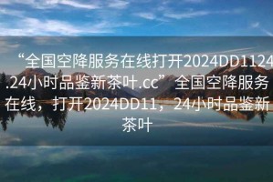 “全國空降服務(wù)在線打開2024DD1124.24小時品鑒新茶葉.cc”全國空降服務(wù)在線，打開2024DD11，24小時品鑒新茶葉