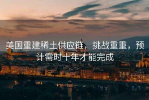 美國重建稀土供應鏈，挑戰(zhàn)重重，預計需時十年才能完成