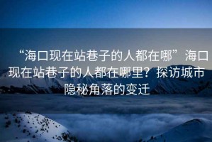“?？诂F(xiàn)在站巷子的人都在哪”海口現(xiàn)在站巷子的人都在哪里？探訪城市隱秘角落的變遷