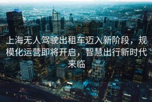 上海無人駕駛出租車邁入新階段，規(guī)?；\營即將開啟，智慧出行新時代來臨