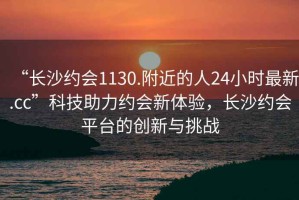 “長沙約會1130.附近的人24小時最新.cc”科技助力約會新體驗，長沙約會平臺的創(chuàng)新與挑戰(zhàn)