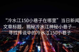 “冷水江150小巷子在哪里”當日新聞文章標題，揭秘冷水江神秘小巷子—尋找傳說中的冷水江150小巷子