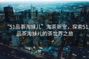 “51品茶淘妹兒”淘茶新寵，探索51品茶淘妹兒的茶世界之旅