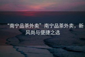 “南寧品茶外賣”南寧品茶外賣，新風(fēng)尚與便捷之選