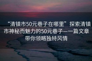 “清鎮(zhèn)市50元巷子在哪里”探索清鎮(zhèn)市神秘而魅力的50元巷子—一篇文章帶你領略獨特風情