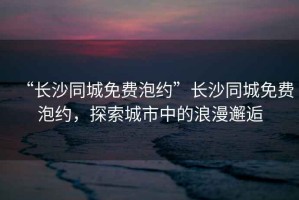 “長(zhǎng)沙同城免費(fèi)泡約”長(zhǎng)沙同城免費(fèi)泡約，探索城市中的浪漫邂逅