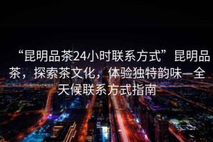 “昆明品茶24小時(shí)聯(lián)系方式”昆明品茶，探索茶文化，體驗(yàn)獨(dú)特韻味—全天候聯(lián)系方式指南
