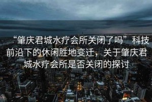 “肇慶君城水療會(huì)所關(guān)閉了嗎”科技前沿下的休閑勝地變遷，關(guān)于肇慶君城水療會(huì)所是否關(guān)閉的探討