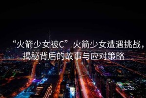 “火箭少女被C”火箭少女遭遇挑戰(zhàn)，揭秘背后的故事與應(yīng)對(duì)策略