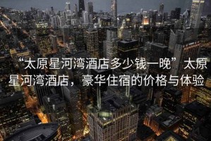 “太原星河灣酒店多少錢一晚”太原星河灣酒店，豪華住宿的價格與體驗