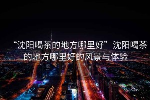 “沈陽喝茶的地方哪里好”沈陽喝茶的地方哪里好的風景與體驗