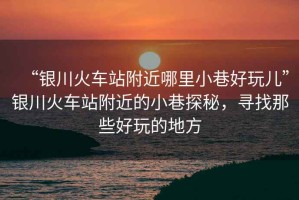“銀川火車站附近哪里小巷好玩兒”銀川火車站附近的小巷探秘，尋找那些好玩的地方