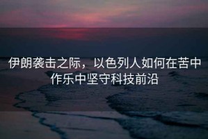 伊朗襲擊之際，以色列人如何在苦中作樂(lè)中堅(jiān)守科技前沿