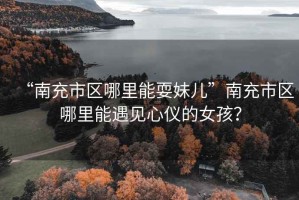 “南充市區(qū)哪里能耍妹兒”南充市區(qū)哪里能遇見心儀的女孩？