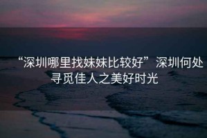 “深圳哪里找妹妹比較好”深圳何處尋覓佳人之美好時(shí)光