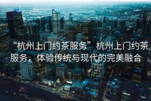 “杭州上門約茶服務(wù)”杭州上門約茶服務(wù)，體驗傳統(tǒng)與現(xiàn)代的完美融合