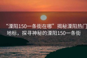 “溧陽150一條街在哪”揭秘溧陽熱門地標(biāo)，探尋神秘的溧陽150一條街