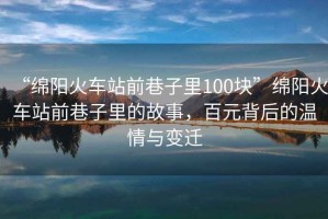 “綿陽(yáng)火車(chē)站前巷子里100塊”綿陽(yáng)火車(chē)站前巷子里的故事，百元背后的溫情與變遷