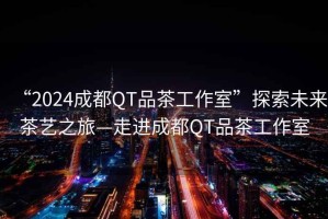 “2024成都QT品茶工作室”探索未來茶藝之旅—走進成都QT品茶工作室