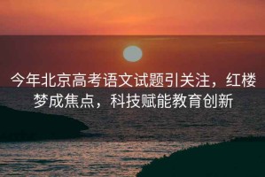 今年北京高考語文試題引關(guān)注，紅樓夢成焦點(diǎn)，科技賦能教育創(chuàng)新