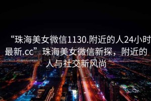 “珠海美女微信1130.附近的人24小時最新.cc”珠海美女微信新探，附近的人與社交新風(fēng)尚
