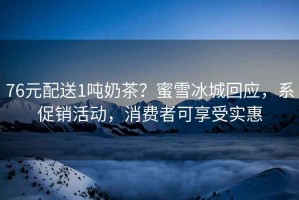 76元配送1噸奶茶？蜜雪冰城回應，系促銷活動，消費者可享受實惠