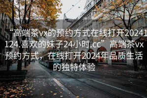“高端茶vx的預(yù)約方式在線打開20241124.喜歡的妹子24小時(shí).cc”高端茶vx預(yù)約方式，在線打開2024年品質(zhì)生活的獨(dú)特體驗(yàn)
