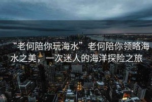 “老何陪你玩海水”老何陪你領略海水之美，一次迷人的海洋探險之旅