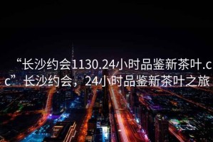 “長沙約會1130.24小時品鑒新茶葉.cc”長沙約會，24小時品鑒新茶葉之旅
