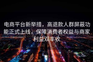 電商平臺(tái)新舉措，高退款人群屏蔽功能正式上線，保障消費(fèi)者權(quán)益與商家利益雙豐收