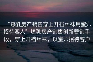 “爆乳房產(chǎn)銷售穿上開襠絲襪用蜜穴招待客人”爆乳房產(chǎn)銷售創(chuàng)新營銷手段，穿上開襠絲襪，以蜜穴招待客戶