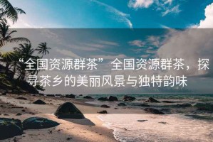 “全國資源群茶”全國資源群茶，探尋茶鄉(xiāng)的美麗風(fēng)景與獨特韻味