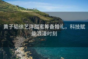 黃子韜徐藝洋甜蜜籌備婚禮，科技賦能浪漫時刻