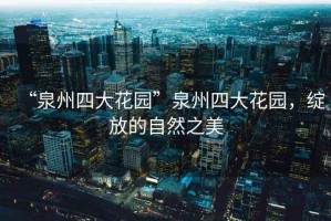 “泉州四大花園”泉州四大花園，綻放的自然之美